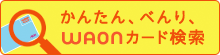 かんたん、べんり、WAONカード検索