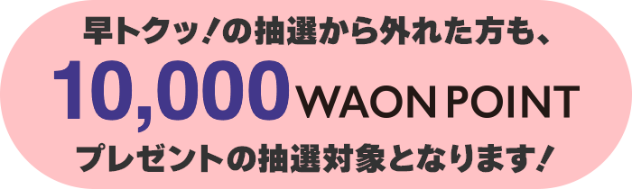 早トクッ！の抽選から外れた方は10,000WAON POINTプレゼントの抽選対象となります!