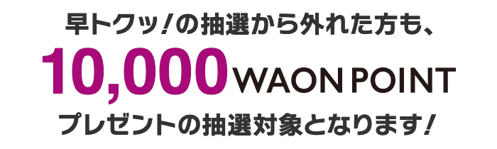 早トクッ！の抽選から外れた方は10,000WAON POINTプレゼントの抽選対象となります!