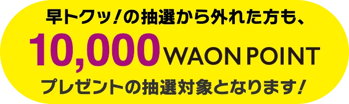 早トクッ！の抽選から外れた方は10,000WAON POINTプレゼントの抽選対象となります!