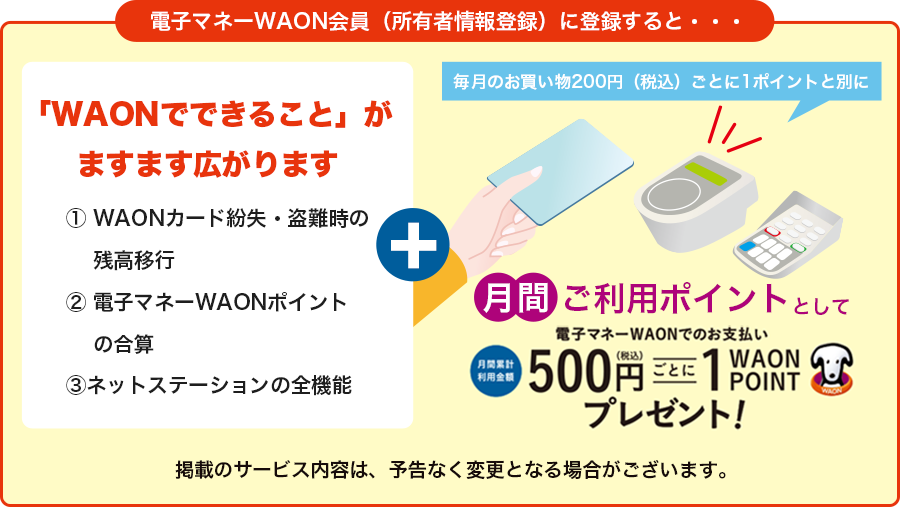 「電子マネーWAON会員(所有者情報登録)」に登録をすると、毎月のWAON POINT加盟店での電子マネーWAON決済額500円毎に1WAON POINTが付与されるようになります。