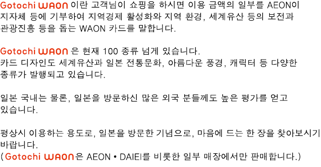 Gotochi WAON 이란 고객님이 쇼핑을 하시면 이용 금액의 일부를 AEON이 지자체 등에 기부하여 지역경제 활성화와 지역 환경, 세계유산 등의 보전과 관광진흥 등을 돕는 WAON 카드를 말합니다.Gotochi WAON 은 현재 100 종류 넘게 있습니다. 카드 디자인도 세계유산과 일본 전통문화, 아름다운 풍경, 캐릭터 등 다양한 종류가 발행되고 있습니다.일본 국내는 물론, 일본을 방문하신 많은 외국 분들께도 높은 평가를 얻고 있습니다.평상시 이용하는 용도로, 일본을 방문한 기념으로, 마음에 드는 한 장을 찾아보시기 바랍니다.(Gotochi WAON은 AEON・DAIEI를 비롯한 일부 매장에서만 판매합니다.)