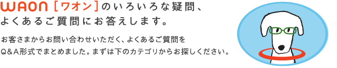 WAON[ワオン]のいろいろな疑問、ようあるご質問にお答えします。
お客さまからお問い合わせいただく、よくあるご質問をQ&A形式でまとめました。まずは下のカテゴリからお探しください。