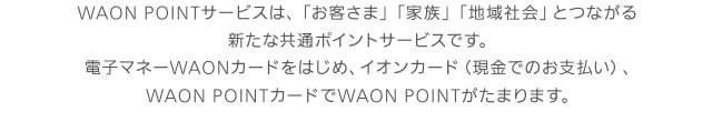 WAON POINTサービスは、「お客さま」「家族」「地域社会」とつながる新たな共通ポイントサービスです。電子マネーWAONカードをはじめ、イオンカード（現金でのお支払い）、WAON POINTカードでWAON POINTがたまります。