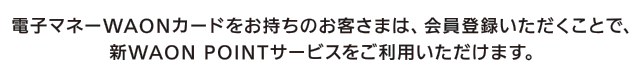 電子マネーWAONカードをお持ちのお客さまは、会員登録いただくことで、新WAON POINTサービスをご利用いただけます。