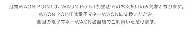 月間WAON POINTは、WAON POINT加盟店でのお支払いのみ対象となります。WAON POINTは電子マネーWAONに交換いただき、全国の電子マネーWAON加盟店でご利用いただけます。