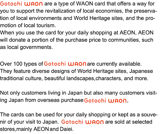 Gotochi WAON are a type of WAON card that offers a way for you to support the revitalization of local economies, 
the preservation of local environments and World Heritage sites, 
and the promotion of local tourism. When you use the card for your daily shopping at AEON, AEON will donate a portion of the purchase price to communities, such as local governments. Over 100 types of Gotochi WAON are currently available. They feature
diverse designs of World Heritage sites, Japanese traditional culture, beautiful landscapes, characters, and more. Not only customers living in Japan but also many customers visiting Japan from overseas purchase Gotochi WAON. The cards can be used for your daily shopping or kept as a souvenir of your visit to Japan. Gotochi WAON are sold at selected stores, mainly AEON and Daiei.