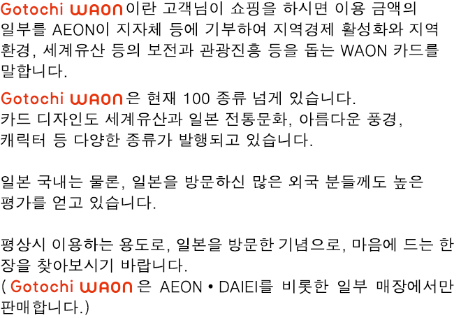 Gotochi WAON 이란 고객님이 쇼핑을 하시면 이용 금액의 일부를 AEON이 지자체 등에 기부하여 지역경제 활성화와 지역 환경, 세계유산 등의 보전과 관광진흥 등을 돕는 WAON 카드를 말합니다.Gotochi WAON 은 현재 100 종류 넘게 있습니다. 카드 디자인도 세계유산과 일본 전통문화, 아름다운 풍경, 캐릭터 등 다양한 종류가 발행되고 있습니다.일본 국내는 물론, 일본을 방문하신 많은 외국 분들께도 높은 평가를 얻고 있습니다.평상시 이용하는 용도로, 일본을 방문한 기념으로, 마음에 드는 한 장을 찾아보시기 바랍니다.(Gotochi WAON은 AEON・DAIEI를 비롯한 일부 매장에서만 판매합니다.)