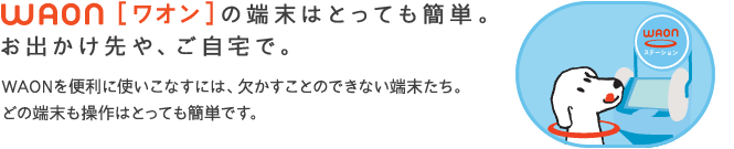 WAON[ワオン]の端末はとっても簡単
お出かけ先や、ご自宅で。
WAONを便利に使いこなすには、欠かすことの出来ない端末たち。どの端末も操作はとっても簡単です。