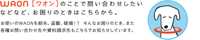 WAON[ワオン]のことで問い合わせしたいなどなど、お困りのときはこちらから。　お使いのWAONを紛失、盗難、破損!? そんなお困りのとき、また各種のお問い合わせ先や資料請求先もこちらでお知らせしています。